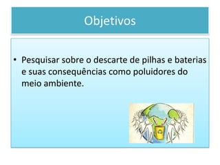 ObjetivosPesquisar sobre o descarte de pilhas e baterias e suas consequências como poluidores do meio ambiente.Pilhas e Bateriasreciclarepreciso.hpg.ig.com.br/pilhasbaterias.htm