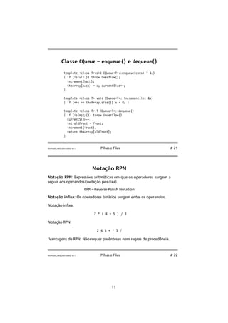 Classe CQueue – enqueue() e dequeue() 
template class Tvoid CQueueT::enqueue(const T x) 
{ if (isFull()) throw Overflow(); 
increment(back); 
theArray[back] = x; currentSize++; 
} 
template class T void CQueueT::increment(int x) 
{ if (++x == theArray.size()) x = 0; } 
template class T T CQueueT::dequeue() 
{ if (isEmpty()) throw Underflow(); 
currentSize--; 
int oldFront = front; 
increment(front); 
return theArray[oldFront]; 
} 
FEUP/LEEC,AED,2001/2002, v0.1 Pilhas e Filas # 21 
Notação RPN 
Notação RPN: Expressões aritméticas em que os operadores surgem a 
seguir aos operandos (notação pós-xa). 
RPN=Reverse Polish Notation 
Notação inxa: Os operadores binários surgem entre os operandos. 
Notação inxa: 
2 * ( 4 + 5 ) / 3 
Notação RPN: 
2 4 5 + * 3 / 
Vantagens de RPN: Não requer parênteses nem regras de precedência. 
FEUP/LEEC,AED,2001/2002, v0.1 Pilhas e Filas # 22 
11 
 