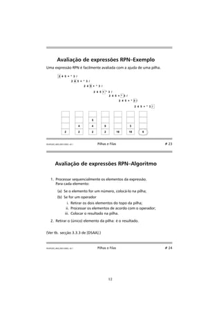 Avaliação de expressões RPN–Exemplo 
Uma expressão RPN é facilmente avaliada com a ajuda de uma pilha. 
2 4 5 + * 3 / 
2 4 5 + * 3 / 
2 4 5 + * 3 / 
2 4 5 + * 3 / 
2 4 5 + * 3 / 
2 4 5 + * 3 / 
2 4 5 + * 3 / 
2 
4 
2 
5 
4 
2 
9 
2 18 
3 
18 6 
FEUP/LEEC,AED,2001/2002, v0.1 Pilhas e Filas # 23 
Avaliação de expressões RPN–Algoritmo 
1. Processar sequencialmente os elementos da expressão. 
Para cada elemento: 
(a) Se o elemento for um número, colocá-lo na pilha; 
(b) Se for um operador 
i. Retirar os dois elementos do topo da pilha; 
ii. Processar os elementos de acordo com o operador; 
iii. Colocar o resultado na pilha. 
2. Retirar o (único) elemento da pilha: é o resultado. 
(Ver tb. secção 3.3.3 de [DSAA].) 
FEUP/LEEC,AED,2001/2002, v0.1 Pilhas e Filas # 24 
12 
 