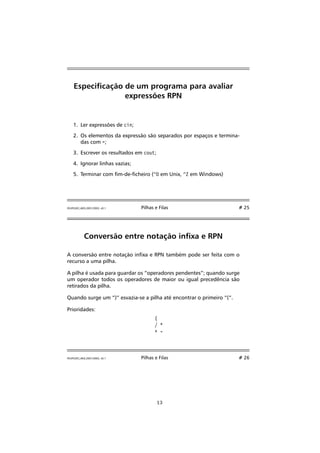 Especicação de um programa para avaliar 
expressões RPN 
1. Ler expressões de cin; 
2. Os elementos da expressão são separados por espaços e termina-das 
com =; 
3. Escrever os resultados em cout; 
4. Ignorar linhas vazias; 
5. Terminar com m-de-cheiro (^D em Unix, ^Z em Windows) 
FEUP/LEEC,AED,2001/2002, v0.1 Pilhas e Filas # 25 
Conversão entre notação inxa e RPN 
A conversão entre notação inxa e RPN também pode ser feita com o 
recurso a uma pilha. 
A pilha é usada para guardar os “operadores pendentes”; quando surge 
um operador todos os operadores de maior ou igual precedência são 
retirados da pilha. 
Quando surge um “)” esvazia-se a pilha até encontrar o primeiro “(“. 
Prioridades: 
( 
/ * 
+ - 
FEUP/LEEC,AED,2001/2002, v0.1 Pilhas e Filas # 26 
13 
 