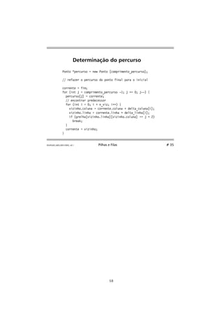 Determinação do percurso 
Ponto *percurso = new Ponto [comprimento_percurso]; 
// refazer o percurso do ponto final para o inicial 
corrente = fim; 
for (int j = comprimento_percurso -1; j = 0; j--) { 
percurso[j] = corrente; 
// encontrar predecessor 
for (int i = 0; i  n_viz; i++) { 
vizinho.coluna = corrente.coluna + delta_coluna[i]; 
vizinho.linha = corrente.linha + delta_linha[i]; 
if (grelha[vizinho.linha][vizinho.coluna] == j + 2) 
break; 
} 
corrente = vizinho; 
} 
FEUP/LEEC,AED,2001/2002, v0.1 Pilhas e Filas # 35 
18 
