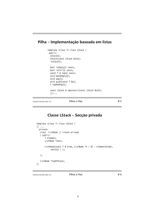 Pilha – Implementação baseada em listas 
template class T class LStack { 
public: 
LStack(); 
LStack(const LStack stk); 
~LStack(); 
bool isEmpty() const; 
bool isFull() const; 
const T  top() const; 
void makeEmpty(); 
void pop(); 
void push(const T x); 
T topAndPop(); 
const LStack  operator=(const LStack stk); 
///... 
FEUP/LEEC,AED,2001/2002, v0.1 Pilhas e Filas # 5 
Classe LStack – Secção privada 
template class T class LStack { 
// ... 
private: 
class ListNode // classe privada 
{ public: 
T element; 
ListNode *next; 
ListNode(const T  elem, ListNode *n = 0) : element(elem), 
next(n) { }; 
}; 
ListNode *topOfStack; 
}; 
FEUP/LEEC,AED,2001/2002, v0.1 Pilhas e Filas # 6 
3 
 