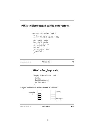Pilhas–Implementação baseada em vectores 
template class T class VStack { 
public: 
explicit VStack(int capacity = 100); 
bool isEmpty() const; 
bool isFull() const; 
const T  top() const; 
void makeEmpty(); 
void pop(); 
void push(const T x); 
T topAndPop(); 
//... 
FEUP/LEEC,AED,2001/2002, v0.1 Pilhas e Filas # 9 
VStack – Secção privada 
template class T class VStack { 
// ... 
private: 
vectorT theArray; 
int topOfStack; 
}; 
Atenção: Não deixar o vector aumentar de tamanho. 
topOfStack 
= 3 
VAZIO 
topOfStack 
= -1 
FEUP/LEEC,AED,2001/2002, v0.1 Pilhas e Filas # 10 
5 
 