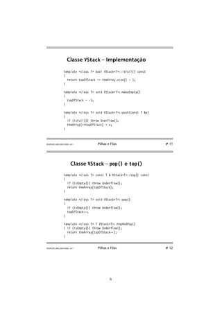 Classe VStack – Implementação 
template class T bool VStackT::isFull() const 
{ 
return topOfStack == theArray.size() - 1; 
} 
template class T void VStackT::makeEmpty() 
{ 
topOfStack = -1; 
} 
template class T void VStackT::push(const T x) 
{ 
if (isFull()) throw Overflow(); 
theArray[++topOfStack] = x; 
} 
FEUP/LEEC,AED,2001/2002, v0.1 Pilhas e Filas # 11 
Classe VStack – pop() e top() 
template class T const T  VStackT::top() const 
{ 
if (isEmpty()) throw Underflow(); 
return theArray[topOfStack]; 
} 
template class T void VStackT::pop() 
{ 
if (isEmpty()) throw Underflow(); 
topOfStack--; 
} 
template class T T VStackT::topAndPop() 
{ if (isEmpty()) throw Underflow(); 
return theArray[topOfStack--]; 
} 
FEUP/LEEC,AED,2001/2002, v0.1 Pilhas e Filas # 12 
6 
 