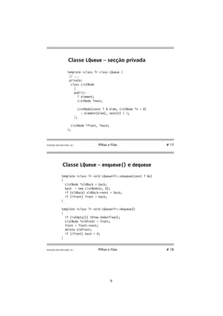 Classe LQueue – secção privada 
template class T class LQueue { 
// ... 
private: 
class ListNode 
{ 
public: 
T element; 
ListNode *next; 
ListNode(const T  elem, ListNode *n = 0) 
: element(elem), next(n) { }; 
}; 
ListNode *front, *back; 
}; 
FEUP/LEEC,AED,2001/2002, v0.1 Pilhas e Filas # 17 
Classe LQueue – enqueue() e dequeue 
template class T void LQueueT::enqueue(const T x) 
{ 
ListNode *oldBack = back; 
back = new ListNode(x, 0); 
if (oldBack) oldBack-next = back; 
if (!front) front = back; 
} 
template class T void LQueueT::dequeue() 
{ 
if (isEmpty()) throw Underflow(); 
ListNode *oldFront = front; 
front = front-next; 
delete oldFront; 
if (!front) back = 0; 
} 
FEUP/LEEC,AED,2001/2002, v0.1 Pilhas e Filas # 18 
9 
 