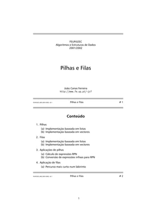 FEUP/LEEC 
Algoritmos e Estruturas de Dados 
2001/2002 
Pilhas e Filas 
João Canas Ferreira 
http://www.fe.up.pt/~jcf 
FEUP/LEEC,AED,2001/2002, v0.1 Pilhas e Filas # 1 
Conteúdo 
1. Pilhas 
(a) Implementação baseada em listas 
(b) Implementação baseada em vectores 
2. Filas 
(a) Implementação baseada em listas 
(b) Implementação baseada em vectores 
3. Aplicações de pilhas 
(a) Cálculo de expressões RPN 
(b) Conversão de expressões inxas para RPN 
4. Aplicação de las 
(a) Percurso mais curto num labirinto 
FEUP/LEEC,AED,2001/2002, v0.1 Pilhas e Filas # 2 
1 
 