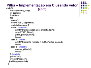 Pilha – Implementação em C usando vetor
(cont)
main(){
Pilha *pi=pilha_cria();
int opmenu;
float item;
do{
menu();
scanf("%d", &opmenu);
switch (opmenu) {
case 1 : //insere
printf("Digite o valor a ser empilhado: ");
scanf("%f", &item);
pilha_push(pi,item);
break;
case 2 : //retira
printf("Elemento retirado = %.0fn",pilha_pop(pi));
break;
case 3 : //mostra
mostra_pilha(pi);
break;
} //switch
printf("n");
system("pause");
} while(opmenu!=4);
}
 