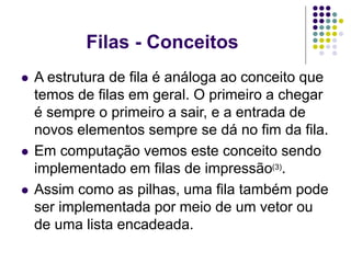Filas - Conceitos
 A estrutura de fila é análoga ao conceito que
temos de filas em geral. O primeiro a chegar
é sempre o primeiro a sair, e a entrada de
novos elementos sempre se dá no fim da fila.
 Em computação vemos este conceito sendo
implementado em filas de impressão(3).
 Assim como as pilhas, uma fila também pode
ser implementada por meio de um vetor ou
de uma lista encadeada.
 