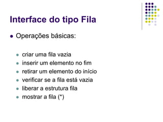 Interface do tipo Fila
 Operações básicas:
 criar uma fila vazia
 inserir um elemento no fim
 retirar um elemento do início
 verificar se a fila está vazia
 liberar a estrutura fila
 mostrar a fila (*)
 