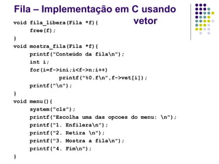 Fila – Implementação em C usando
vetor
void fila_libera(Fila *f){
free(f);
}
void mostra_fila(Fila *f){
printf("Conteúdo da filan");
int i;
for(i=f->ini;i<f->n;i++)
printf("%0.fn",f->vet[i]);
printf("n");
}
void menu(){
system("cls");
printf("Escolha uma das opcoes do menu: n");
printf("1. Enfileran");
printf("2. Retira n");
printf("3. Mostra a filan");
printf("4. Fimn");
}
 