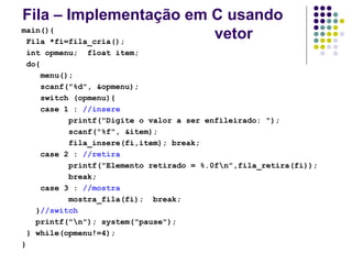 Fila – Implementação em C usando
vetor
main(){
Fila *fi=fila_cria();
int opmenu; float item;
do{
menu();
scanf("%d", &opmenu);
switch (opmenu){
case 1 : //insere
printf("Digite o valor a ser enfileirado: ");
scanf("%f", &item);
fila_insere(fi,item); break;
case 2 : //retira
printf("Elemento retirado = %.0fn",fila_retira(fi));
break;
case 3 : //mostra
mostra_fila(fi); break;
}//switch
printf("n"); system("pause");
} while(opmenu!=4);
}
 