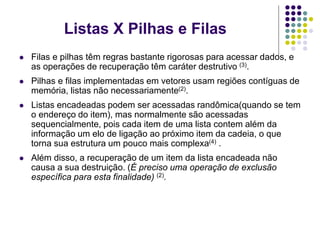  Filas e pilhas têm regras bastante rigorosas para acessar dados, e
as operações de recuperação têm caráter destrutivo (3).
 Pilhas e filas implementadas em vetores usam regiões contíguas de
memória, listas não necessariamente(2).
 Listas encadeadas podem ser acessadas randômica(quando se tem
o endereço do item), mas normalmente são acessadas
sequencialmente, pois cada item de uma lista contem além da
informação um elo de ligação ao próximo item da cadeia, o que
torna sua estrutura um pouco mais complexa(4) .
 Além disso, a recuperação de um item da lista encadeada não
causa a sua destruição. (É preciso uma operação de exclusão
específica para esta finalidade) (2).
Listas X Pilhas e Filas
 
