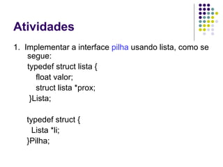 Atividades
1. Implementar a interface pilha usando lista, como se
segue:
typedef struct lista {
float valor;
struct lista *prox;
}Lista;
typedef struct {
Lista *li;
}Pilha;
 