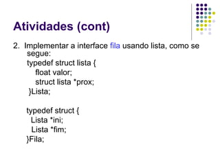 Atividades (cont)
2. Implementar a interface fila usando lista, como se
segue:
typedef struct lista {
float valor;
struct lista *prox;
}Lista;
typedef struct {
Lista *ini;
Lista *fim;
}Fila;
 