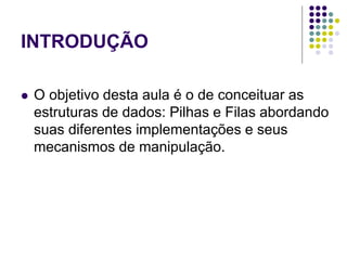 INTRODUÇÃO
 O objetivo desta aula é o de conceituar as
estruturas de dados: Pilhas e Filas abordando
suas diferentes implementações e seus
mecanismos de manipulação.
 