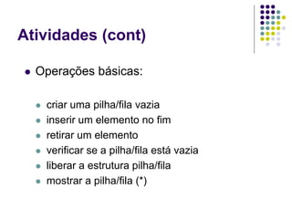 Atividades (cont)
 Operações básicas:
 criar uma pilha/fila vazia
 inserir um elemento no fim
 retirar um elemento
 verificar se a pilha/fila está vazia
 liberar a estrutura pilha/fila
 mostrar a pilha/fila (*)
 