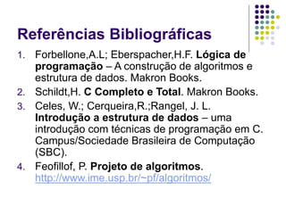 Referências Bibliográficas
1. Forbellone,A.L; Eberspacher,H.F. Lógica de
programação – A construção de algoritmos e
estrutura de dados. Makron Books.
2. Schildt,H. C Completo e Total. Makron Books.
3. Celes, W.; Cerqueira,R.;Rangel, J. L.
Introdução a estrutura de dados – uma
introdução com técnicas de programação em C.
Campus/Sociedade Brasileira de Computação
(SBC).
4. Feofillof, P. Projeto de algoritmos.
http://www.ime.usp.br/~pf/algoritmos/
 