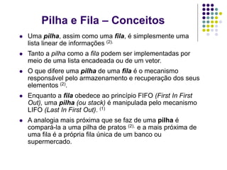 Pilha e Fila – Conceitos
 Uma pilha, assim como uma fila, é simplesmente uma
lista linear de informações (2).
 Tanto a pilha como a fila podem ser implementadas por
meio de uma lista encadeada ou de um vetor.
 O que difere uma pilha de uma fila é o mecanismo
responsável pelo armazenamento e recuperação dos seus
elementos (2).
 Enquanto a fila obedece ao princípio FIFO (First In First
Out), uma pilha (ou stack) é manipulada pelo mecanismo
LIFO (Last In First Out). (1)
 A analogia mais próxima que se faz de uma pilha é
compará-la a uma pilha de pratos (2), e a mais próxima de
uma fila é a própria fila única de um banco ou
supermercado.
 
