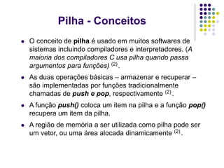 Pilha - Conceitos
 O conceito de pilha é usado em muitos softwares de
sistemas incluindo compiladores e interpretadores. (A
maioria dos compiladores C usa pilha quando passa
argumentos para funções) (2)..
 As duas operações básicas – armazenar e recuperar –
são implementadas por funções tradicionalmente
chamadas de push e pop, respectivamente (2)..
 A função push() coloca um item na pilha e a função pop()
recupera um item da pilha.
 A região de memória a ser utilizada como pilha pode ser
um vetor, ou uma área alocada dinamicamente (2)..
 