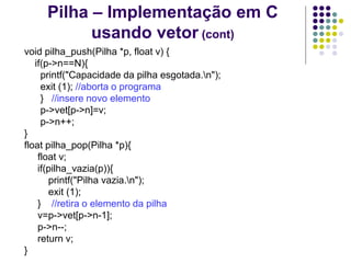 Pilha – Implementação em C
usando vetor (cont)
void pilha_push(Pilha *p, float v) {
if(p->n==N){
printf("Capacidade da pilha esgotada.n");
exit (1); //aborta o programa
} //insere novo elemento
p->vet[p->n]=v;
p->n++;
}
float pilha_pop(Pilha *p){
float v;
if(pilha_vazia(p)){
printf("Pilha vazia.n");
exit (1);
} //retira o elemento da pilha
v=p->vet[p->n-1];
p->n--;
return v;
}
 