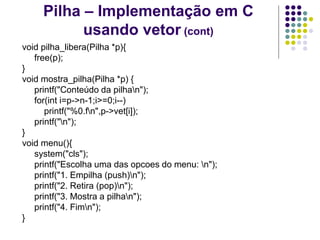 Pilha – Implementação em C
usando vetor (cont)
void pilha_libera(Pilha *p){
free(p);
}
void mostra_pilha(Pilha *p) {
printf("Conteúdo da pilhan");
for(int i=p->n-1;i>=0;i--)
printf("%0.fn",p->vet[i]);
printf("n");
}
void menu(){
system("cls");
printf("Escolha uma das opcoes do menu: n");
printf("1. Empilha (push)n");
printf("2. Retira (pop)n");
printf("3. Mostra a pilhan");
printf("4. Fimn");
}
 