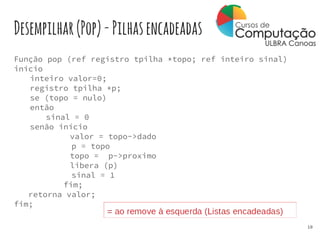 Desempilhar(Pop)-Pilhasencadeadas
Função pop (ref registro tpilha *topo; ref inteiro sinal)
início
inteiro valor=0;
registro tpilha *p;
se (topo = nulo)
então
sinal = 0
senão início
valor = topo->dado
p = topo
topo = p->proximo
libera (p)
sinal = 1
fim;
retorna valor;
fim;
10
 
