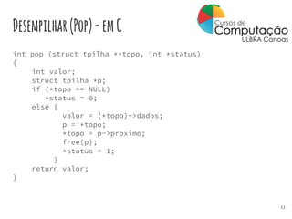 Desempilhar(Pop)-emC
int pop (struct tpilha **topo, int *status)
{
int valor;
struct tpilha *p;
if (*topo == NULL)
*status = 0;
else {
valor = (*topo)->dados;
p = *topo;
*topo = p->proximo;
free(p);
*status = 1;
}
return valor;
}
11
 
