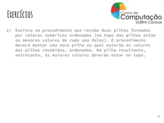 Exercícios
1) Escreva um procedimento que recebe duas pilhas formadas
por valores numéricos ordenados (no topo das pilhas estão
os menores valores de cada uma delas). O procedimento
deverá montar uma nova pilha na qual estarão os valores
das pilhas recebidas, ordenados. Na pilha resultante,
entretanto, os maiores valores deverão estar no topo.
12
 