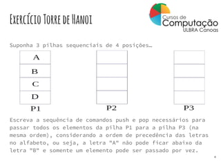 ExercícioTorredeHanoi
Suponha 3 pilhas sequenciais de 4 posições…
Escreva a sequência de comandos push e pop necessários para
passar todos os elementos da pilha P1 para a pilha P3 (na
mesma ordem), considerando a ordem de precedência das letras
no alfabeto, ou seja, a letra "A" não pode ficar abaixo da
letra "B" e somente um elemento pode ser passado por vez.
4
 
