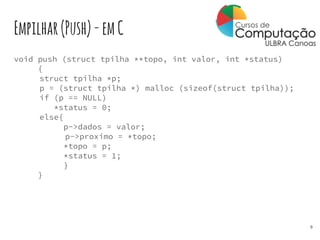 Empilhar(Push)-emC
void push (struct tpilha **topo, int valor, int *status)
{
struct tpilha *p;
p = (struct tpilha *) malloc (sizeof(struct tpilha));
if (p == NULL)
*status = 0;
else{
p->dados = valor;
p->proximo = *topo;
*topo = p;
*status = 1;
}
}
9
 