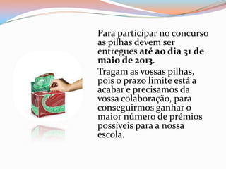 Para participar no concurso
as pilhas devem ser
entregues até ao dia 31 de
maio de 2013.
Tragam as vossas pilhas,
pois o prazo limite está a
acabar e precisamos da
vossa colaboração, para
conseguirmos ganhar o
maior número de prémios
possíveis para a nossa
escola.
 