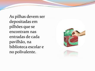 As pilhas devem ser
depositadas em
pilhões que se
encontram nas
entradas de cada
pavilhão, na
biblioteca escolar e
no polivalente.
 