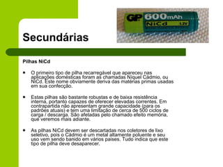 Secundárias Pilhas NiCd O primeiro tipo de pilha recarregável que apareceu nas aplicações domésticas foram as chamadas Níquel Cádmio, ou NiCd. Este nome obviamente deriva das matérias primas usadas em sua confecção. Estas pilhas são bastante robustas e de baixa resistência interna, portanto capazes de oferecer elevadas correntes. Em contrapartida não apresentam grande capacidade (para os padrões atuais) e tem uma limitação de cerca de 500 ciclos de carga / descarga. São afetadas pelo chamado efeito memória, que veremos mais adiante. As pilhas NiCd devem ser descartadas nos coletores de lixo seletivo, pois o Cádmio é um metal altamente poluente e seu uso vem sendo banido em vários paises. Tudo indica que este tipo de pilha deve desaparecer.  