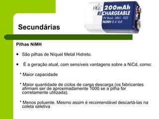   Secundárias Pilhas NiMH São pilhas de Níquel Metal Hidreto. É a geração atual, com sensíveis vantagens sobre a NiCd, como: * Maior capacidade * Maior quantidade de ciclos de carga descarga (os fabricantes afirmam ser de aproximadamente 1000 se a pilha for corretamente utilizada). * Menos poluente. Mesmo assim é recomendável descartá-las na coleta seletiva  