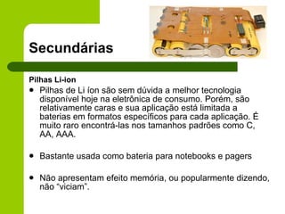 Secundárias Pilhas Li-ion Pilhas de Li íon são sem dúvida a melhor tecnologia disponível hoje na eletrônica de consumo. Porém, são relativamente caras e sua aplicação está limitada a baterias em formatos específicos para cada aplicação. É muito raro encontrá-las nos tamanhos padrões como C, AA, AAA. Bastante usada como bateria para notebooks e pagers Não apresentam efeito memória, ou popularmente dizendo, não “viciam”. 