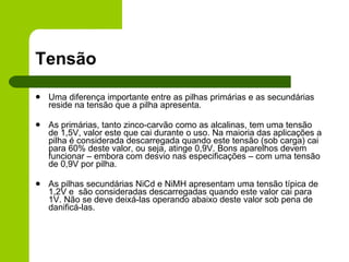 Tensão Uma diferença importante entre as pilhas primárias e as secundárias reside na tensão que a pilha apresenta.  As primárias, tanto zinco-carvão como as alcalinas, tem uma tensão de 1,5V, valor este que cai durante o uso. Na maioria das aplicações a pilha é considerada descarregada quando este tensão (sob carga) cai para 60% deste valor, ou seja, atinge 0,9V. Bons aparelhos devem funcionar – embora com desvio nas especificações – com uma tensão de 0,9V por pilha. As pilhas secundárias NiCd e NiMH apresentam uma tensão típica de 1,2V e  são consideradas descarregadas quando este valor cai para 1V. Não se deve deixá-las operando abaixo deste valor sob pena de danificá-las.  
