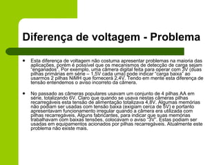 Diferença de voltagem - Problema Esta diferença de voltagem não costuma apresentar problemas na maioria das aplicações, porém é possível que os mecanismos de detecção de carga sejam “enganados”. Por exemplo, uma câmera digital feita para operar com 3V (duas pilhas primárias em série – 1,5V cada uma) pode indicar “carga baixa” ao usarmos 2 pilhas NiMH que fornecerá 2,4V. Tendo em mente esta diferença de tensão entendemos o aviso incorreto da câmera. No passado as câmeras populares usavam um conjunto de 4 pilhas AA em série, totalizando 6V. Claro que quando se usava nestas câmeras pilhas recarregáveis esta tensão de alimentação totalizava 4,8V. Algumas memórias não podiam ser usadas com tensão baixa (exigiam cerca de 5V) e portanto apresentavam funcionamento irregular quando a câmera era utilizada com  pilhas recarregáveis. Alguns fabricantes, para indicar que suas memórias trabalhavam com baixas tensões, colocavam o aviso “3V”. Estas podiam ser usadas em equipamentos acionados por pilhas recarregáveis. Atualmente este problema não existe mais. 