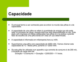 Capacidade O principal termo a ser conhecido para se entrar no mundo das pilhas é o de capacidade. A capacidade de uma pilha se refere à quantidade de energia que ela pode reter no processo de carga, energia esta que será disponibilizada no uso. Este dado vem impresso em letras destacadas nas pilhas e é na pratica o grande fator de escolha de uma pilha tendo em vista um uso determinado. A capacidade é informada em miliamperes.hora ou mAh. Suponhamos uma pilha com capacidade de 2200 mAh. Vamos chamar esta capacidade de “C”. Nesta pilha, portanto C= 2200 mAh.  Se esta pilha for utilizada num aparelho cuja corrente de consumo é de 200 mA, a duração da carga será de: Duração = C/consumo -> Duração = 2200/200 = 11 horas. 