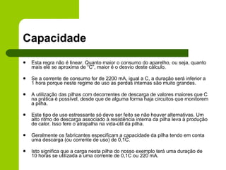 Capacidade Esta regra não é linear. Quanto maior o consumo do aparelho, ou seja, quanto mais ele se aproxima de “C”, maior é o desvio deste cálculo. Se a corrente de consumo for de 2200 mA, igual a C, a duração será inferior a 1 hora porque neste regime de uso as perdas internas são muito grandes. A utilização das pilhas com decorrentes de descarga de valores maiores que C na prática é possível, desde que de alguma forma haja circuitos que monitorem a pilha.  Este tipo de uso estressante só deve ser feito se não houver alternativas. Um alto ritmo de descarga associado à resistência interna da pilha leva à produção de calor. Isso fere o atrapalha na vida-útil da pilha. Geralmente os fabricantes especificam a capacidade da pilha tendo em conta uma descarga (ou corrente de uso) de 0,1C. Isto significa que a carga nesta pilha do nosso exemplo terá uma duração de 10 horas se utilizada a uma corrente de 0,1C ou 220 mA. 