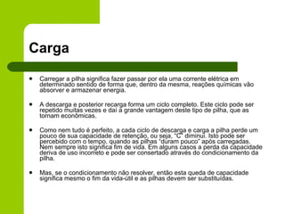 Carga Carregar a pilha significa fazer passar por ela uma corrente elétrica em determinado sentido de forma que, dentro da mesma, reações químicas vão absorver e armazenar energia. A descarga e posterior recarga forma um ciclo completo. Este ciclo pode ser repetido muitas vezes e daí a grande vantagem deste tipo de pilha, que as tornam econômicas. Como nem tudo é perfeito, a cada ciclo de descarga e carga a pilha perde um pouco de sua capacidade de retenção, ou seja, “C” diminui. Isto pode ser percebido com o tempo, quando as pilhas “duram pouco” após carregadas. Nem sempre isto significa fim de vida. Em alguns casos a perda da capacidade deriva de uso incorreto e pode ser consertado através do condicionamento da pilha. Mas, se o condicionamento não resolver, então esta queda de capacidade significa mesmo o fim da vida-útil e as pilhas devem ser substituídas. 