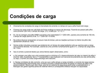 Condições de carga Chamamos de condições de carga à intensidade de corrente e o tempo em que a pilha ficará sob carga. O tempo de carga pode ser calculado de forma análoga ao tempo de descarga. Fazendo-se passar pela pilha uma corrente I (em mA), o tempo de carga  (Tc)  é dado por: Tc = C / I Ex. Ao se carregar uma pilha NiMH que tenha uma capacidade C = 1200 mAh, usando uma corrente de 150 mA, o tempo de carga (teórico) é de: Tc = 1200/150 = 8 horas. Na pratica deve-se acrescentar um pouco mais de tempo, pois as reações químicas no interior da pilha não apresentam eficiência 100%. Somos então induzidos a pensar que podemos ter um tempo de carga bastante curto se usarmos para a carga uma corrente elevada. Por exemplo, usando-se uma corrente numericamente igual a “C”, o tempo de carga seria de 1 hora. Isso é correto e possível desde que vários fatores sejam observados, como:   a. Ao carregar uma pilha com uma corrente igual ou próxima a C o desenvolvimento de calor no interior da pilha é enorme. Isso, novamente, fere o 1º mandamento o que implicará num sensível encurtamento da vida útil da pilha, ou seja, o número de ciclos carga-descarga será reduzido. b. Nestas condições de alta corrente, uma vez que a pilha atingiu a carga completa, a corrente de carga precisa ser imediatamente interrompida caso contrário ocorrerá o desenvolvimento de gases no interior da pilha e ela poderá explodir. Mesmo que não o faça, pois há um sistema de segurança para evitar a explosão(vent), a liberação dos gases significa perda de material interno e conseqüente drástica redução na capacidade. 