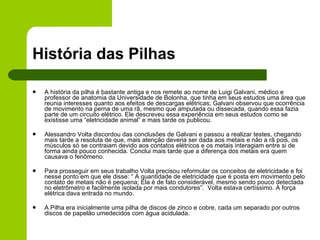 História das Pilhas A história da pilha é bastante antiga e nos remete ao nome de Luigi Galvani, médico e professor de anatomia da Universidade de Bolonha, que tinha em seus estudos uma área que reunia interesses quanto aos efeitos de descargas elétricas; Galvani observou que ocorrência de movimento na perna de uma rã, mesmo que amputada ou dissecada, quando essa fazia parte de um circuito elétrico. Ele descreveu essa experiência em seus estudos como se existisse uma “eletricidade animal” e mais tarde os publicou. Alessandro Volta discordou das conclusões de Galvani e passou a realizar testes, chegando mais tarde a resoluta de que, mais atenção deveria ser dada aos metais e não a rã pois, os músculos só se contraiam devido aos contatos elétricos e os metais interagiam entre si de forma ainda pouco conhecida. Conclui mais tarde que a diferença dos metais era quem causava o fenômeno. Para prosseguir em seus trabalho Volta precisou reformular os conceitos de eletricidade e foi nesse ponto em que ele disse: “ A quantidade de eletricidade que é posta em movimento pelo contato de metais não é pequena; Ela é de fato considerável, mesmo sendo pouco detectada no eletrômetro e facilmente isolada por mais condutores”.  Volta estava certíssimo. A força elétrica dava entrada no mundo. A Pilha era inicialmente uma pilha de discos de zinco e cobre, cada um separado por outros discos de papelão umedecidos com água acidulada.  