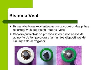 Sistema Vent Essas aberturas existentes na parte superior das pilhas recarregáveis são os chamados “vent”. Servem para aliviar a pressão interna nos casos de aumento de temperatura e falhas dos dispositivos de limitação do carregador. 