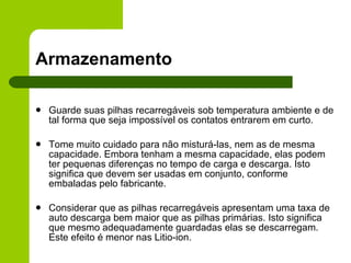 Armazenamento Guarde suas pilhas recarregáveis sob temperatura ambiente e de tal forma que seja impossível os contatos entrarem em curto. Tome muito cuidado para não misturá-las, nem as de mesma capacidade. Embora tenham a mesma capacidade, elas podem ter pequenas diferenças no tempo de carga e descarga. Isto significa que devem ser usadas em conjunto, conforme embaladas pelo fabricante.   Considerar que as pilhas recarregáveis apresentam uma taxa de auto descarga bem maior que as pilhas primárias. Isto significa que mesmo adequadamente guardadas elas se descarregam. Este efeito é menor nas Litio-ion. 