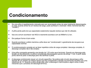 Condicionamento Se uma pilha é repetidamente colocada para ser recarregada antes de estar totalmente descarregada, ou seja, quando ainda há um resíduo de carga, pode acontecer o chamado “efeito memória”(ela fica “viciada”). A pilha perde parte de sua capacidade exatamente naquele resíduo que não foi utilizado.  Isso era comum acontecer nas NiCd e raramente acontece com as NiMeH e Li-íon.  De qualquer forma é bom evitar. Quando acontecer o efeito memória a pilha deve ser “condicionada” e geralmente ela recupera sua capacidade nominal. O condicionamento consiste em se fazer repetidos ciclos de carga completa / descarga completa. A descarga completa não é tão simples. Uma pilha carregada apresenta uma tensão de 1,2V entre seus terminais. Quando em descarga esta tensão vai decrescendo e a pilha é considerada descarregada quando ela atingir 1 Volt. A partir deste ponto deve-se parar a descarga para não danificar a pilha.   A descarga condicionada requer um circuito específico. Na pratica este circuito descarrega a pilha através de um resistor ao mesmo tempo que fica comparando a tensão nos terminais da pilha com uma referência de 1V. Quando a pilha atinge este valor a descarga é interrompida e algum aviso é dado indicando que o processo de descarga terminou. 