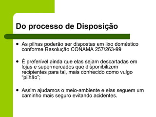 Do processo de Disposição As pilhas poderão ser  dispostas em lixo doméstico conforme Resolução CONAMA 257/263-99 É preferível ainda que elas sejam descartadas em lojas e supermercados que disponibilizem recipientes para tal, mais conhecido como vulgo “pilhão”;  Assim ajudamos o meio-ambiente e elas seguem um caminho mais seguro evitando acidentes. 