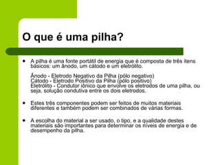 O que é uma pilha? A pilha é uma fonte portátil de energia que é composta de três itens básicos: um ânodo, um cátodo e um eletrólito.  Ânodo - Eletrodo Negativo da Pilha (pólo negativo) Cátodo - Eletrodo Positivo da Pilha (pólo positivo) Eletrólito - Condutor iônico que envolve os eletrodos de uma pilha, ou seja, solução condutiva entre os dois eletrodos. Estes três componentes podem ser feitos de muitos materiais diferentes e também podem ser combinados de várias formas.  A escolha do material a ser usado, o tipo, e a qualidade destes materiais são importantes para determinar os níveis de energia e de desempenho da pilha.  