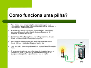 Como funciona uma pilha? Para ilustrar como funciona a pilha e como interagem seus componentes, veja ao lado o exemplo simplificado de uma pilha e uma lâmpada em funcionamento.  A medida que a lâmpada recebe energia da pilha, os elétrons começam a fluir do ânodo, através da conexão externa da lâmpada, e chegam ao cátodo. Conforme a utilização da pilha, a sua voltagem diminui, já que o ânodo e o cátodo fazem trocas eletroquímicas. Esta troca de energia continuará até que o ânodo não possa liberar elétrons e o cátodo não possa recebê-los.  Uma vez que a pilha atinge este estado, a lâmpada não acenderá mais. O tempo de duração de uma pilha depende de vários fatores: o tamanho da pilha, o consumo de energia da lâmpada ou de qualquer outro aparelho e quanto tempo usa-se a pilha  