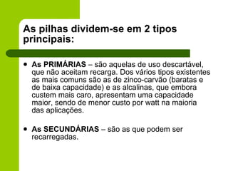 As pilhas dividem-se em 2 tipos principais: As PRIMÁRIAS  – são aquelas de uso descartável, que não aceitam recarga. Dos vários tipos existentes as mais comuns são as de zinco-carvão (baratas e de baixa capacidade) e as alcalinas, que embora custem mais caro, apresentam uma capacidade maior, sendo de menor custo por watt na maioria das aplicações. As SECUNDÁRIAS  – são as que podem ser recarregadas.  