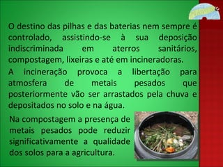 O destino das pilhas e das baterias nem sempre é controlado, assistindo-se à sua deposição indiscriminada em aterros sanitários, compostagem, lixeiras e até em incineradoras. A incineração provoca a libertação para atmosfera de metais pesados que posteriormente vão ser arrastados pela chuva e depositados no solo e na água. Na compostagem a presença de metais pesados pode reduzir significativamente a qualidade dos solos para a agricultura. 